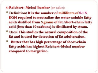 4-Reichert- Meissl Number (or value):
Definition: It is the number of milliliters of 0.1 N
KOH required to neutralize the water-soluble fatty
acids distilled from 5 grams of fat. Short-chain fatty
acid (less than 10 carbons) is distillated by steam.
Uses: This studies the natural composition of the
fat and is used for detection of fat adulteration.
 Butter that has high percentage of short-chain
fatty acids has highest Reichert-Meissl number
compared to margarine.

 