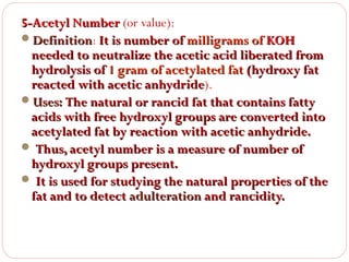 5-Acetyl Number (or value):
Definition: It is number of milligrams of KOH
Definition
needed to neutralize the acetic acid liberated from
hydrolysis of 1 gram of acetylated fat (hydroxy fat
reacted with acetic anhydride).
anhydride
Uses: The natural or rancid fat that contains fatty
acids with free hydroxyl groups are converted into
acetylated fat by reaction with acetic anhydride.
 Thus, acetyl number is a measure of number of
hydroxyl groups present.
 It is used for studying the natural properties of the
fat and to detect adulteration and rancidity.

 