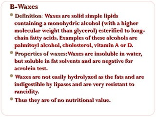 B-Waxes
Definition: Waxes are solid simple lipids
Definition

containing a monohydric alcohol (with a higher
molecular weight than glycerol) esterified to longchain fatty acids. Examples of these alcohols are
palmitoyl alcohol, cholesterol, vitamin A or D.
Properties of waxes: Waxes are insoluble in water,
but soluble in fat solvents and are negative for
acrolein test.
Waxes are not easily hydrolyzed as the fats and are
indigestible by lipases and are very resistant to
rancidity.
Thus they are of no nutritional value.

 