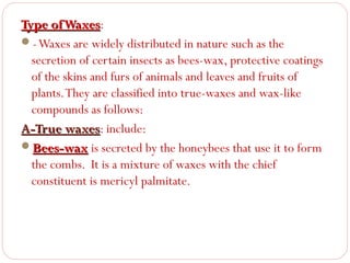 Type of Waxes:
Waxes
- Waxes are widely distributed in nature such as the
secretion of certain insects as bees-wax, protective coatings
of the skins and furs of animals and leaves and fruits of
plants. They are classified into true-waxes and wax-like
compounds as follows:
A-True waxes: include:
waxes
Bees-wax is secreted by the honeybees that use it to form
the combs. It is a mixture of waxes with the chief
constituent is mericyl palmitate.

 