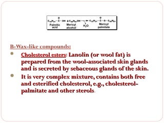 C15H31

O
C

Palmitic
acid

OH

+ C30H61OH

Mericyl
alcohol

C15H31

H2O

O
C

O

C30H61

Mericyl
palmitate

B-Wax-like compounds:
 Cholesterol esters: Lanolin (or wool fat) is
esters

prepared from the wool-associated skin glands
and is secreted by sebaceous glands of the skin.
 It is very complex mixture, contains both free
and esterified cholesterol, e.g., cholesterolpalmitate and other sterols.

 