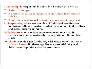 7-Stored lipids “depot fat” is stored in all human cells acts as:
 A store of energy.
 A pad for the internal organs to protect them from outside
shocks.
 A subcutaneous thermal insulator against loss of body heat.
8-Lipoproteins, which are complex of lipids and proteins, are
important cellular constituents that present both in the cellular
and subcellular membranes.
9-Cholesterol enters in membrane structure and is used for
synthesis of adrenal cortical hormones, vitamin D3 and bile
acids.
10- Lipids provide bases for dealing with diseases such as obesity,
atherosclerosis, lipid-storage diseases, essential fatty acid
deficiency, respiratory distress syndrome,

 