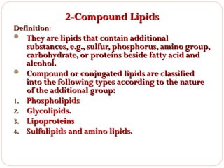 Definition:

2-Compound Lipids

 They are lipids that contain additional



1.
2.
3.
4.

substances, e.g., sulfur, phosphorus, amino group,
carbohydrate, or proteins beside fatty acid and
alcohol.
Compound or conjugated lipids are classified
into the following types according to the nature
of the additional group:
Phospholipids
Glycolipids.
Lipoproteins
Sulfolipids and amino lipids.

 