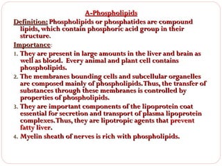 A-Phospholipids
Definition: Phospholipids or phosphatides are compound
lipids, which contain phosphoric acid group in their
structure.
Importance:
Importance
1. They are present in large amounts in the liver and brain as
well as blood. Every animal and plant cell contains
phospholipids.
2. The membranes bounding cells and subcellular organelles
are composed mainly of phospholipids. Thus, the transfer of
substances through these membranes is controlled by
properties of phospholipids.
3. They are important components of the lipoprotein coat
essential for secretion and transport of plasma lipoprotein
complexes. Thus, they are lipotropic agents that prevent
fatty liver.
4. Myelin sheath of nerves is rich with phospholipids.

 