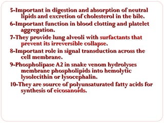 5-Important in digestion and absorption of neutral
lipids and excretion of cholesterol in the bile.
6-Important function in blood clotting and platelet
aggregation.
7-They provide lung alveoli with surfactants that
prevent its irreversible collapse.
8-Important role in signal transduction across the
cell membrane.
9-Phospholipase A2 in snake venom hydrolyses
membrane phospholipids into hemolytic
lysolecithin or lysocephalin.
10-They are source of polyunsaturated fatty acids for
synthesis of eicosanoids.

 