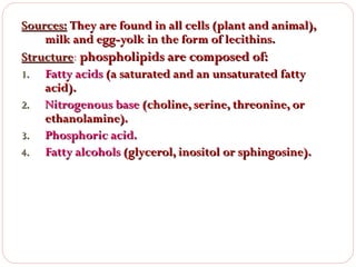 Sources: They are found in all cells (plant and animal),
milk and egg-yolk in the form of lecithins.
Structure: phospholipids are composed of:
Structure
1. Fatty acids (a saturated and an unsaturated fatty
acid).
2. Nitrogenous base (choline, serine, threonine, or
ethanolamine).
3. Phosphoric acid.
4. Fatty alcohols (glycerol, inositol or sphingosine).

 