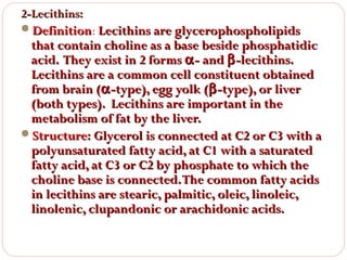 2-Lecithins:
Definition: Lecithins are glycerophospholipids
Definition

that contain choline as a base beside phosphatidic
acid. They exist in 2 forms α - and β -lecithins.
Lecithins are a common cell constituent obtained
from brain (α -type), egg yolk (β -type), or liver
(both types). Lecithins are important in the
metabolism of fat by the liver.
Structure: Glycerol is connected at C2 or C3 with a
polyunsaturated fatty acid, at C1 with a saturated
fatty acid, at C3 or C2 by phosphate to which the
choline base is connected. The common fatty acids
in lecithins are stearic, palmitic, oleic, linoleic,
linolenic, clupandonic or arachidonic acids.

 