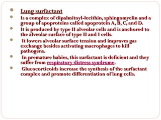 







Lung surfactant

Is a complex of dipalmitoyl-lecithin, sphingomyelin and a
group of apoproteins called apoprotein A, B, C, and D.
It is produced by type II alveolar cells and is anchored to
the alveolar surface of type II and I cells.
It lowers alveolar surface tension and improves gas
exchange besides activating macrophages to kill
pathogens.
In premature babies, this surfactant is deficient and they
suffer from respiratory distress syndrome.
Glucocorticoids increase the synthesis of the surfactant
complex and promote differentiation of lung cells.

 