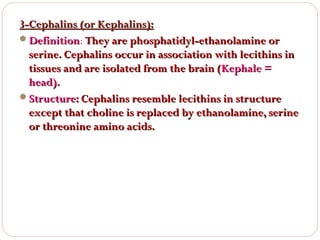 3-Cephalins (or Kephalins):
Definition: They are phosphatidyl-ethanolamine or
Definition
serine. Cephalins occur in association with lecithins in
tissues and are isolated from the brain (Kephale =
head).
Structure: Cephalins resemble lecithins in structure
except that choline is replaced by ethanolamine, serine
or threonine amino acids.

 