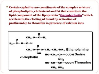  Certain cephalins are constituents of the complex mixture

of phospholipids, cholesterol and fat that constitute the
lipid component of the lipoprotein “thromboplastin” which
accelerates the clotting of blood by activation of
prothrombin to thrombin in presence of calcium ions.
ions

CH2 O

O
R2

C

O

C H

O
C

R1

O

CH2 O P O CH2 CH2 NH2 Ethanolamine
OH
HO CH CH COOH Serine
2

α-Cephalin

HO CH

NH2

CH

CH3 NH2

COOH

Threonine

 