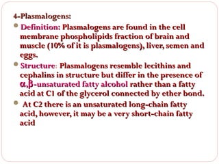4-Plasmalogens:
Definition: Plasmalogens are found in the cell
membrane phospholipids fraction of brain and
muscle (10% of it is plasmalogens), liver, semen and
eggs.
Structure: Plasmalogens resemble lecithins and
Structure
cephalins in structure but differ in the presence of
α ,β -unsaturated fatty alcohol rather than a fatty
acid at C1 of the glycerol connected by ether bond.
 At C2 there is an unsaturated long-chain fatty
acid, however, it may be a very short-chain fatty
acid

 