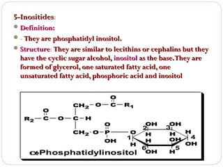5-Inositides:
5-Inositides
 Definition:
 - They are phosphatidyl inositol.
 Structure: They are similar to lecithins or cephalins but they
Structure

have the cyclic sugar alcohol, inositol as the base. They are
formed of glycerol, one saturated fatty acid, one
unsaturated fatty acid, phosphoric acid and inositol

CH2

O
R2

C

O

C

O
C

O

H

CH2 O

R1
OH

O
P
OH

O

1

H

α
-Phosphatidylinositol

2

H
H

6

OH

OH

3

H
H
4
OH
OH

5

H

 
