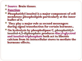 Source: Brain tissues.
Source
tissues
Function:
Function
Phosphatidyl inositol is a major component of cell

membrane phospholipids particularly at the inner
leaflet of it.
 They play a major role as second messengers
during signal transduction for certain hormone..
On hydrolysis by phospholipase C, phosphatidylinositol-4,5-diphosphate produces diacyl-glycerol
and inositol-triphosphate both act to liberate
calcium from its intracellular stores to mediate the
hormone effects.

 