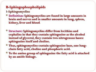 B-Sphingophospholipids
1-Sphingomyelins
 Definition: Sphingomyelins are found in large amounts in
brain and nerves and in smaller amounts in lung, spleen,
kidney, liver and blood.
blood
 Structure: Sphingomyelins differ from lecithins and

cephalins in that they contain sphingosine as the alcohol
instead of glycerol, they contain two nitrogenous bases:
sphingosine itself and choline.
 Thus, sphingomyelins contain sphingosine base, one longchain fatty acid, choline and phosphoric acid.
 To the amino group of sphingosine the fatty acid is attached
by an amide linkage.

 