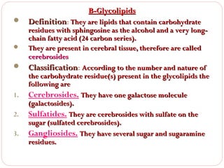 B-Glycolipids






1.
2.
3.

Definition: They are lipids that contain carbohydrate

residues with sphingosine as the alcohol and a very longchain fatty acid (24 carbon series).
They are present in cerebral tissue, therefore are called
cerebrosides
Classification: According to the number and nature of
Classification
the carbohydrate residue(s) present in the glycolipids the
following are
Cerebrosides. They have one galactose molecule
(galactosides).
Sulfatides. They are cerebrosides with sulfate on the
sugar (sulfated cerebrosides).
Gangliosides. They have several sugar and sugaramine
residues.

 