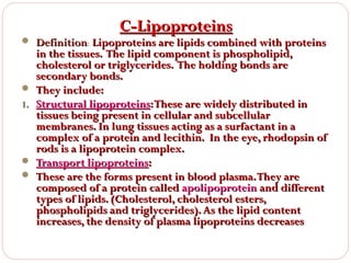 C-Lipoproteins

 Definition: Lipoproteins are lipids combined with proteins


1.




in the tissues. The lipid component is phospholipid,
cholesterol or triglycerides. The holding bonds are
secondary bonds.
They include:
Structural lipoproteins: These are widely distributed in
tissues being present in cellular and subcellular
membranes. In lung tissues acting as a surfactant in a
complex of a protein and lecithin. In the eye, rhodopsin of
rods is a lipoprotein complex.
Transport lipoproteins:
These are the forms present in blood plasma. They are
composed of a protein called apolipoprotein and different
types of lipids. (Cholesterol, cholesterol esters,
phospholipids and triglycerides). As the lipid content
increases, the density of plasma lipoproteins decreases

 