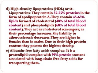 d) High-density lipoproteins (HDL) or α Lipoproteins: They contain 35-55% proteins in the
Lipoproteins
form of apolipoprotein A. They contain 45-65%
lipids formed of cholesterol (40% of total blood
content) and phospholipids (60% of total blood
content). They act as cholesterol scavengers, as
their percentage increases, the liability to
atherosclerosis decreases. They are higher in
females than in males. Due to their high protein
content they possess the highest density.
e) Albumin-free fatty acids complex: It is a
proteolipid complex with 99% protein content
associated with long-chain free fatty acids for
transporting them.

 