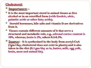 Cholesterol:
Importance:  It is the most important sterol in animal tissues as free

alcohol or in an esterified form (with linoleic, oleic,
palmitic acids or other fatty acids).
 Steroid hormones, bile salts and vitamin D are derivatives
from it.
 Tissues contain different amounts of it that serve a
structural and metabolic role, e.g., adrenal cortex content is
10%, whereas, brain is 2%, others 0.2-0.3%.
Source: - It is synthesized in the body from acetyl-CoA
(1gm/day, cholesterol does not exist in plants) and is also
taken in the diet (0.3 gm/day as in, butter, milk, egg yolk,
brain, meat and animal fat).

 