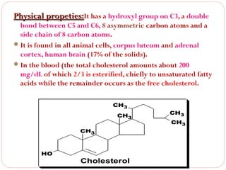 Physical propeties:It has a hydroxyl group on C3, a double

bond between C5 and C6, 8 asymmetric carbon atoms and a
side chain of 8 carbon atoms.
 It is found in all animal cells, corpus luteum and adrenal
cortex, human brain (17% of the solids).
 In the blood (the total cholesterol amounts about 200
mg/dL of which 2/3 is esterified, chiefly to unsaturated fatty
acids while the remainder occurs as the free cholesterol.
CH3
CH3
CH3

HO

Cholesterol

CH3
CH3

 