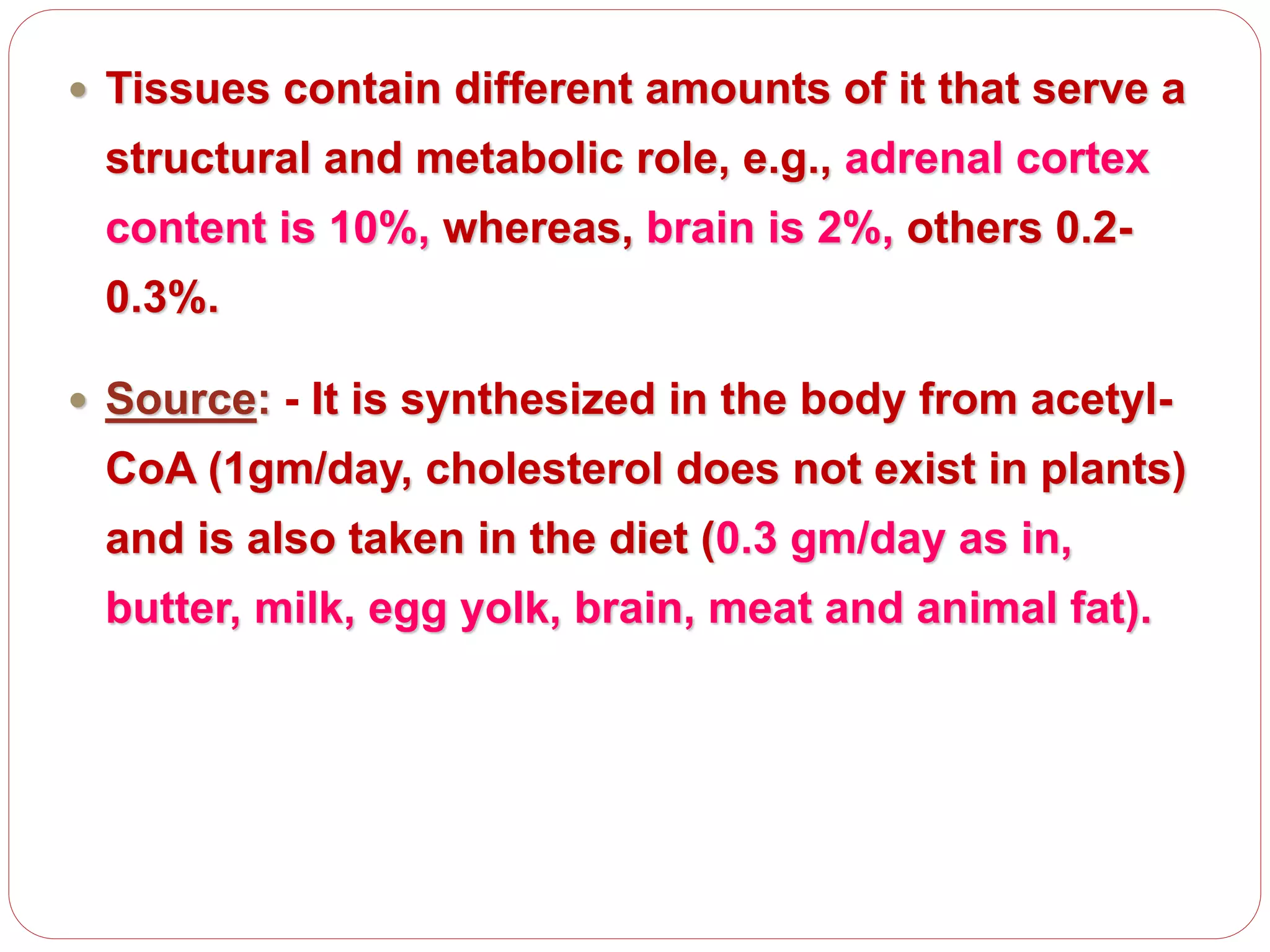  Tissues contain different amounts of it that serve a
structural and metabolic role, e.g., adrenal cortex
content is 10%, whereas, brain is 2%, others 0.2-
0.3%.
 Source: - It is synthesized in the body from acetyl-
CoA (1gm/day, cholesterol does not exist in plants)
and is also taken in the diet (0.3 gm/day as in,
butter, milk, egg yolk, brain, meat and animal fat).
 