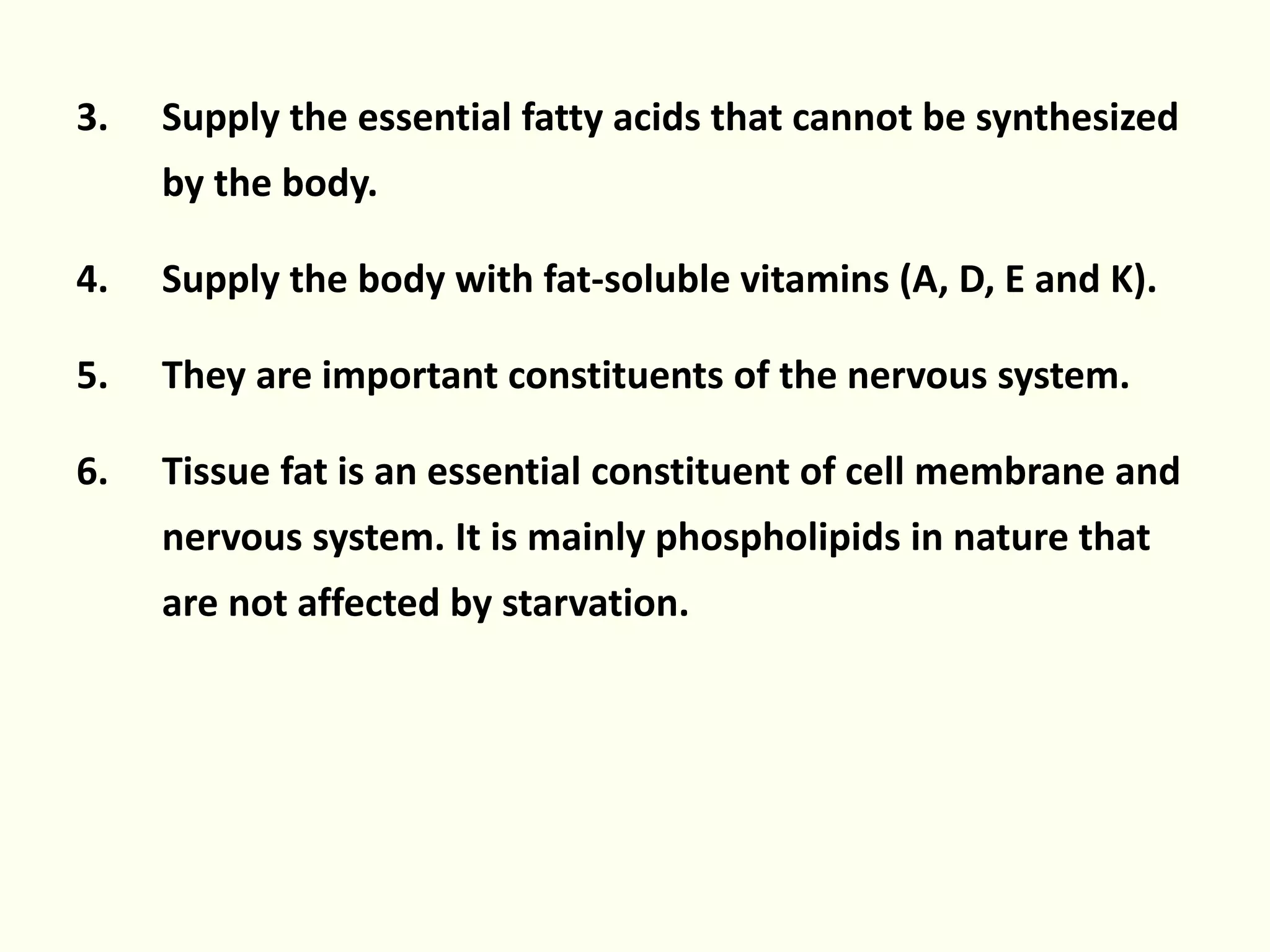3. Supply the essential fatty acids that cannot be synthesized
by the body.
4. Supply the body with fat-soluble vitamins (A, D, E and K).
5. They are important constituents of the nervous system.
6. Tissue fat is an essential constituent of cell membrane and
nervous system. It is mainly phospholipids in nature that
are not affected by starvation.
 