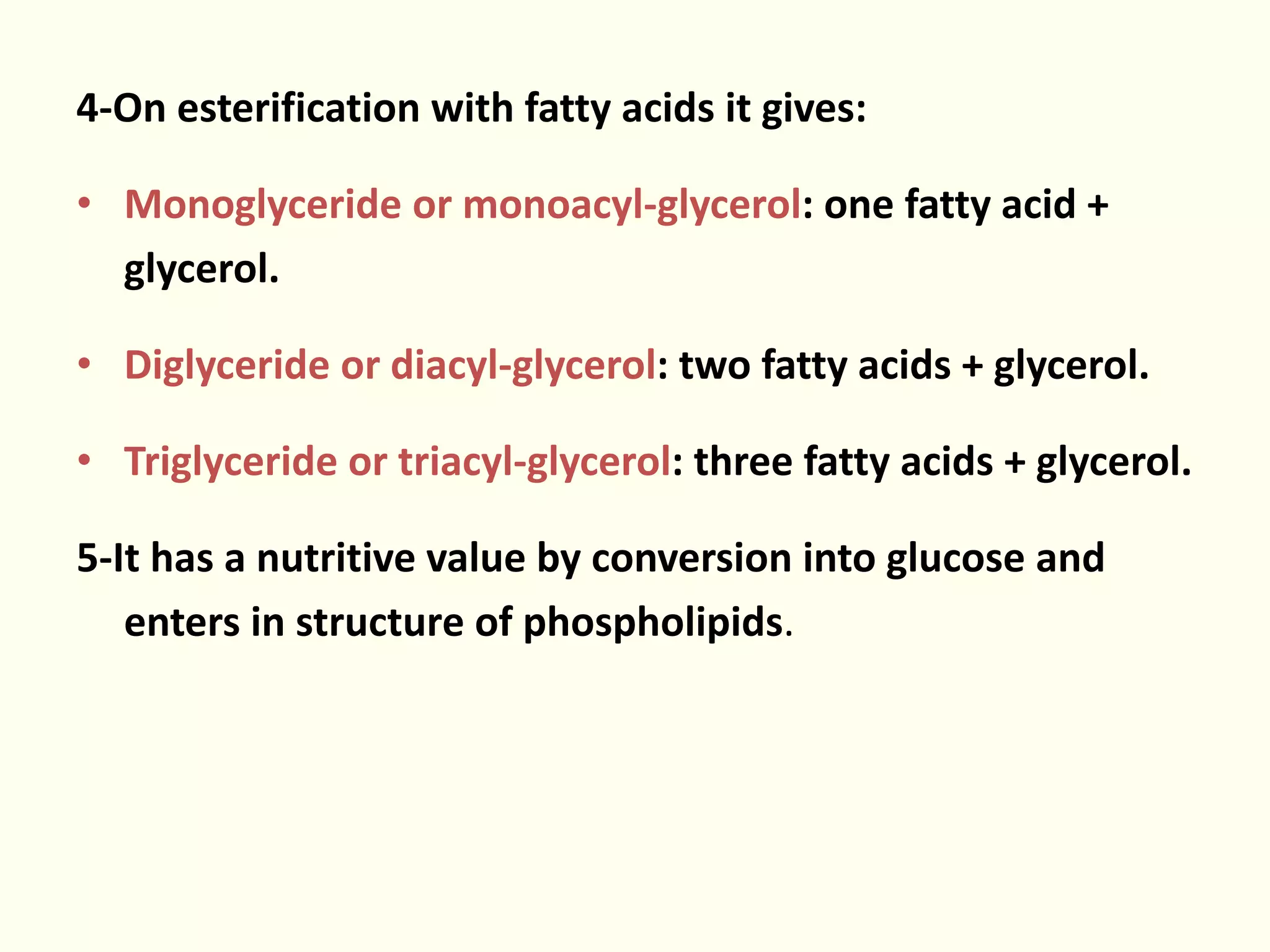 4-On esterification with fatty acids it gives:
• Monoglyceride or monoacyl-glycerol: one fatty acid +
glycerol.
• Diglyceride or diacyl-glycerol: two fatty acids + glycerol.
• Triglyceride or triacyl-glycerol: three fatty acids + glycerol.
5-It has a nutritive value by conversion into glucose and
enters in structure of phospholipids.
 