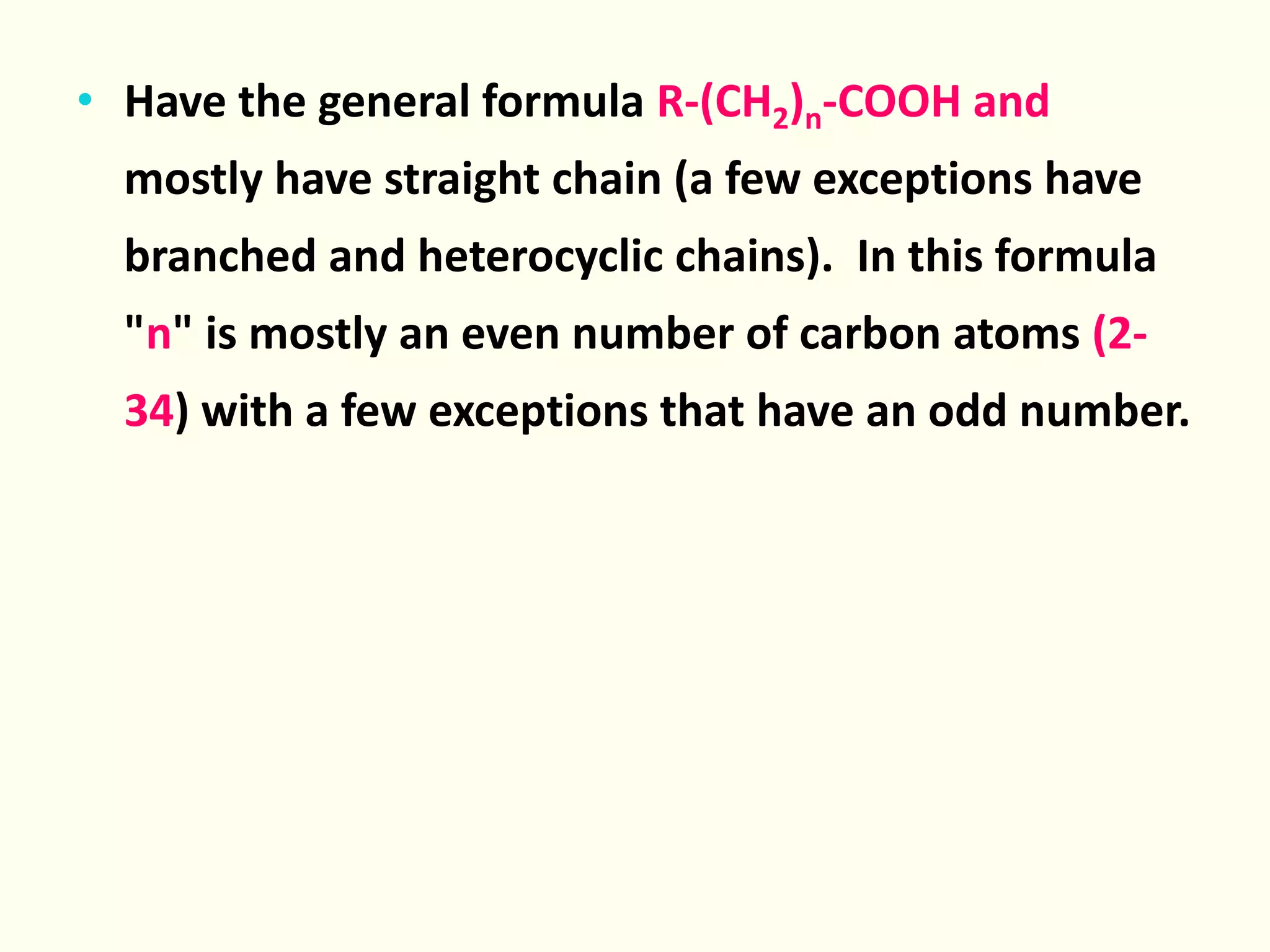 • Have the general formula R-(CH2)n-COOH and
mostly have straight chain (a few exceptions have
branched and heterocyclic chains). In this formula
"n" is mostly an even number of carbon atoms (2-
34) with a few exceptions that have an odd number.
 