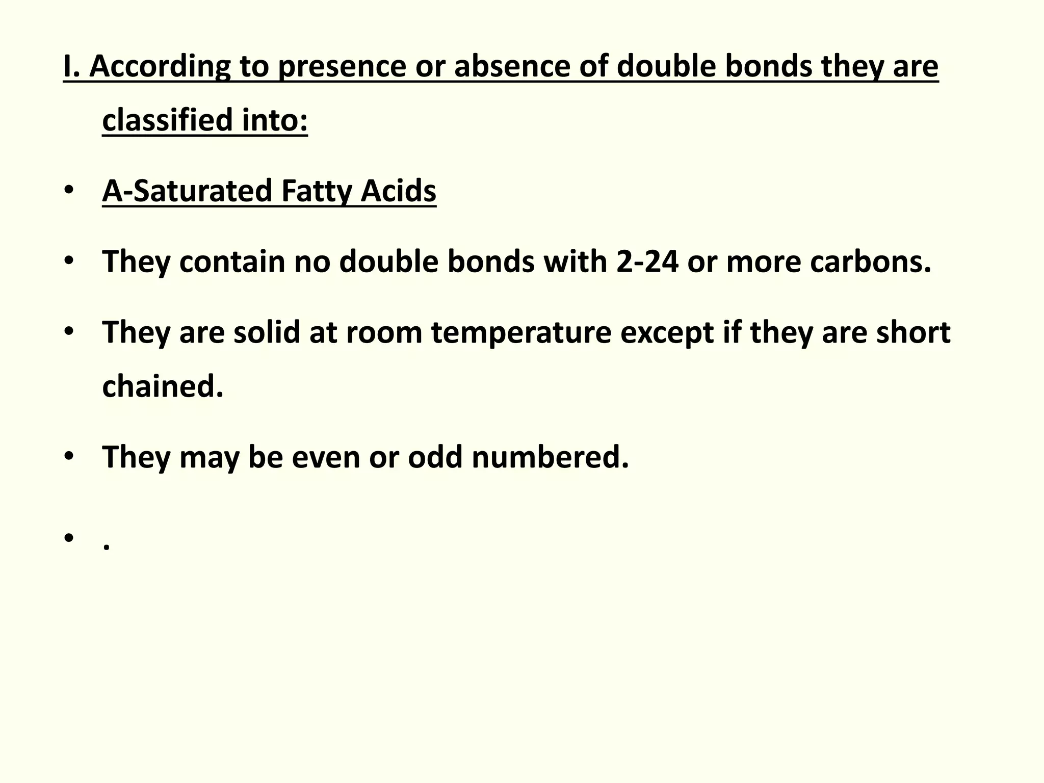 I. According to presence or absence of double bonds they are
classified into:
• A-Saturated Fatty Acids
• They contain no double bonds with 2-24 or more carbons.
• They are solid at room temperature except if they are short
chained.
• They may be even or odd numbered.
• .
 