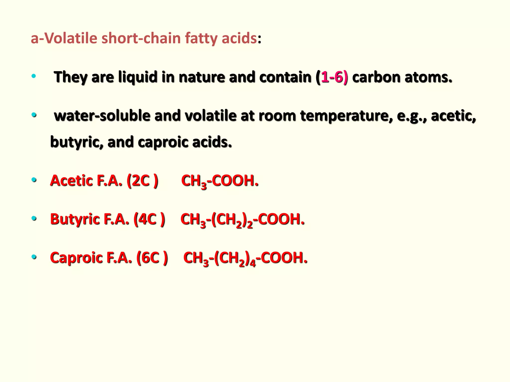 a-Volatile short-chain fatty acids:
• They are liquid in nature and contain (1-6) carbon atoms.
• water-soluble and volatile at room temperature, e.g., acetic,
butyric, and caproic acids.
• Acetic F.A. (2C ) CH3-COOH.
• Butyric F.A. (4C ) CH3-(CH2)2-COOH.
• Caproic F.A. (6C ) CH3-(CH2)4-COOH.
 