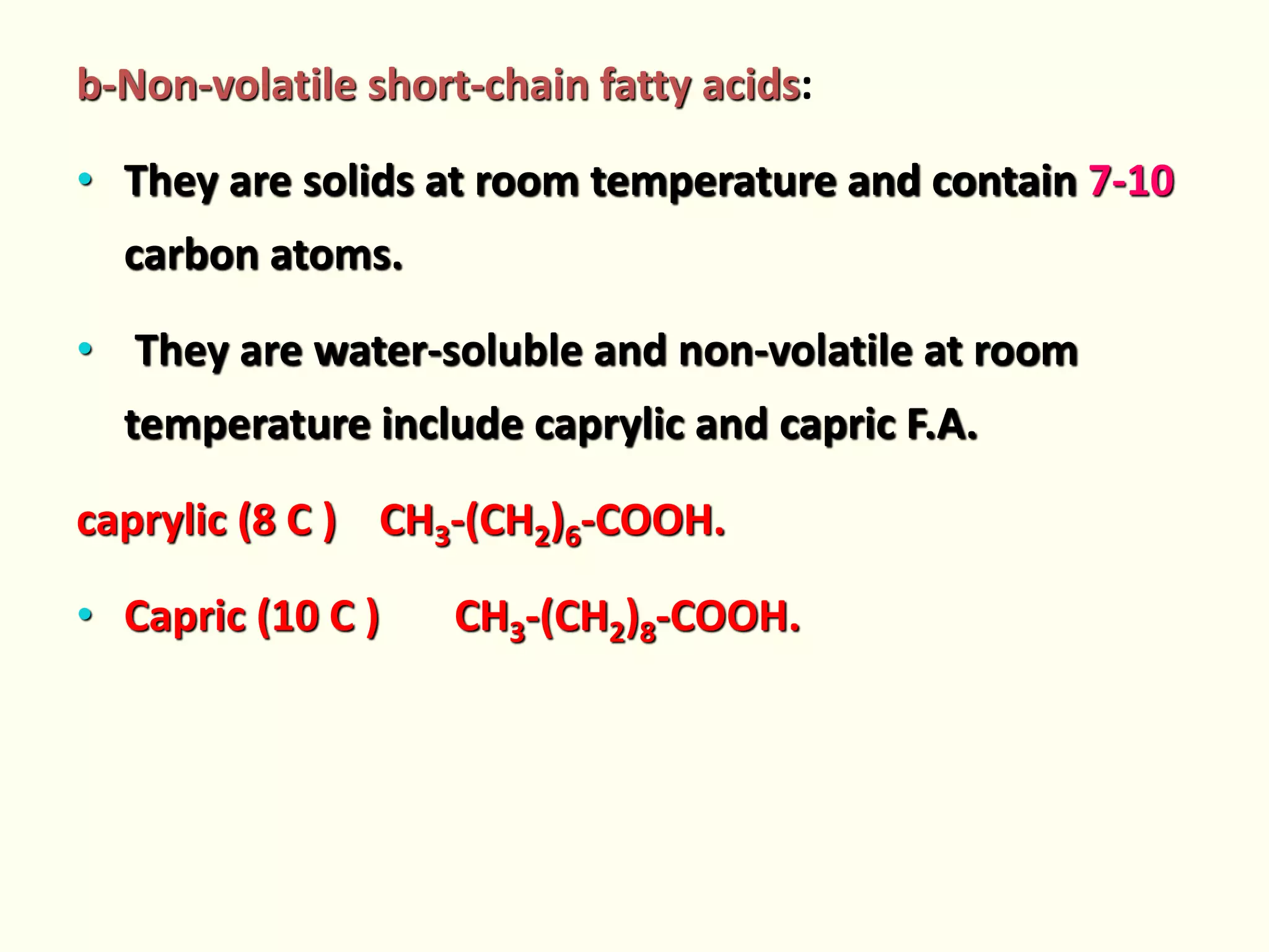 b-Non-volatile short-chain fatty acids:
• They are solids at room temperature and contain 7-10
carbon atoms.
• They are water-soluble and non-volatile at room
temperature include caprylic and capric F.A.
caprylic (8 C ) CH3-(CH2)6-COOH.
• Capric (10 C ) CH3-(CH2)8-COOH.
 