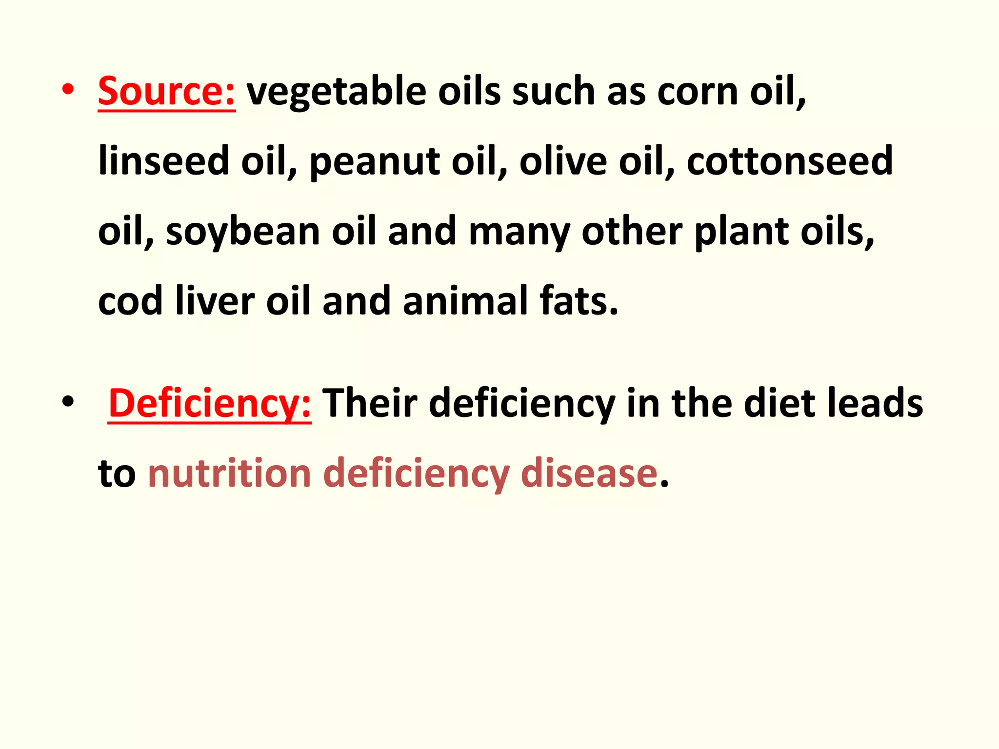 • Source: vegetable oils such as corn oil,
linseed oil, peanut oil, olive oil, cottonseed
oil, soybean oil and many other plant oils,
cod liver oil and animal fats.
• Deficiency: Their deficiency in the diet leads
to nutrition deficiency disease.
 