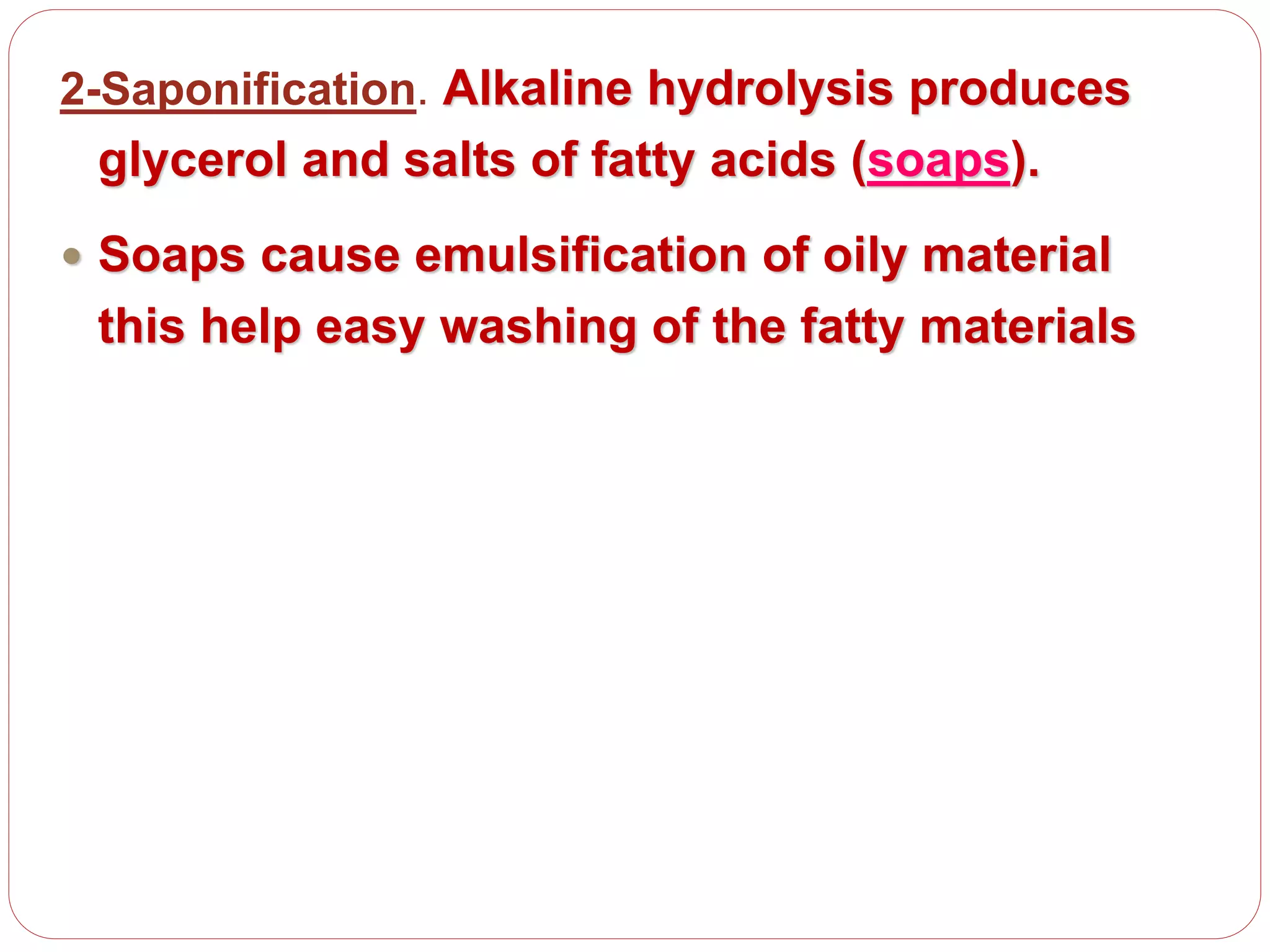 2-Saponification. Alkaline hydrolysis produces
glycerol and salts of fatty acids (soaps).
 Soaps cause emulsification of oily material
this help easy washing of the fatty materials
 