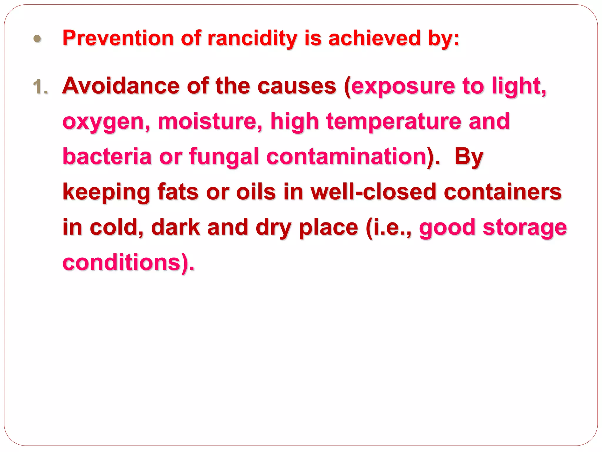  Prevention of rancidity is achieved by:
1. Avoidance of the causes (exposure to light,
oxygen, moisture, high temperature and
bacteria or fungal contamination). By
keeping fats or oils in well-closed containers
in cold, dark and dry place (i.e., good storage
conditions).
 