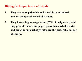 Biological Importance of Lipids:
1. They are more palatable and storable to unlimited
amount compared to carbohydrates.
2. They have a high-energy value (25% of body needs) and
they provide more energy per gram than carbohydrates
and proteins but carbohydrates are the preferable source
of energy.
 