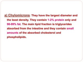 a) Chylomicrons: They have the largest diameter and
the least density. They contain 1-2% protein only and
98-99% fat. The main lipid fraction is triglycerides
absorbed from the intestine and they contain small
amounts of the absorbed cholesterol and
phospholipids.
 