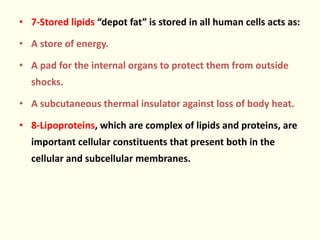 • 7-Stored lipids “depot fat” is stored in all human cells acts as:
• A store of energy.
• A pad for the internal organs to protect them from outside
shocks.
• A subcutaneous thermal insulator against loss of body heat.
• 8-Lipoproteins, which are complex of lipids and proteins, are
important cellular constituents that present both in the
cellular and subcellular membranes.
 