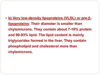  b) Very low-density lipoproteins (VLDL) or pre--
lipoproteins: Their diameter is smaller than
chylomicrons. They contain about 7-10% protein
and 90-93% lipid. The lipid content is mainly
triglycerides formed in the liver. They contain
phospholipid and cholesterol more than
chylomicrons.
 