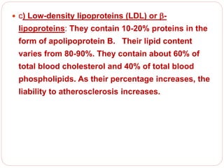  c) Low-density lipoproteins (LDL) or -
lipoproteins: They contain 10-20% proteins in the
form of apolipoprotein B. Their lipid content
varies from 80-90%. They contain about 60% of
total blood cholesterol and 40% of total blood
phospholipids. As their percentage increases, the
liability to atherosclerosis increases.
 