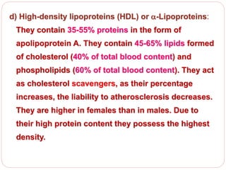 d) High-density lipoproteins (HDL) or -Lipoproteins:
They contain 35-55% proteins in the form of
apolipoprotein A. They contain 45-65% lipids formed
of cholesterol (40% of total blood content) and
phospholipids (60% of total blood content). They act
as cholesterol scavengers, as their percentage
increases, the liability to atherosclerosis decreases.
They are higher in females than in males. Due to
their high protein content they possess the highest
density.
 