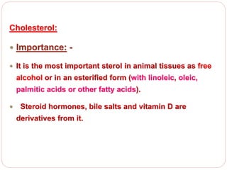 Cholesterol:
 Importance: -
 It is the most important sterol in animal tissues as free
alcohol or in an esterified form (with linoleic, oleic,
palmitic acids or other fatty acids).
 Steroid hormones, bile salts and vitamin D are
derivatives from it.
 