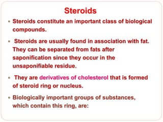 Steroids
 Steroids constitute an important class of biological
compounds.
 Steroids are usually found in association with fat.
They can be separated from fats after
saponification since they occur in the
unsaponifiable residue.
 They are derivatives of cholesterol that is formed
of steroid ring or nucleus.
 Biologically important groups of substances,
which contain this ring, are:
 