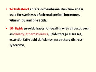 • 9-Cholesterol enters in membrane structure and is
used for synthesis of adrenal cortical hormones,
vitamin D3 and bile acids.
• 10- Lipids provide bases for dealing with diseases such
as obesity, atherosclerosis, lipid-storage diseases,
essential fatty acid deficiency, respiratory distress
syndrome,
 