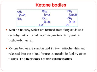 Ketone bodies
 Ketone bodies, which are formed from fatty acids and
carbohydrates, include acetone, acetoacetate, and -
hydroxybutyrate.
 Ketone bodies are synthesized in liver mitochondria and
released into the blood for use as metabolic fuel by other
tissues. The liver does not use ketone bodies.
 