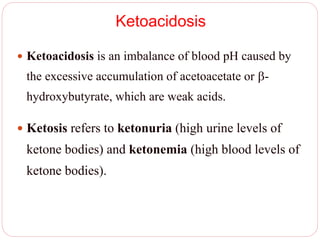 Ketoacidosis
 Ketoacidosis is an imbalance of blood pH caused by
the excessive accumulation of acetoacetate or -
hydroxybutyrate, which are weak acids.
 Ketosis refers to ketonuria (high urine levels of
ketone bodies) and ketonemia (high blood levels of
ketone bodies).
 