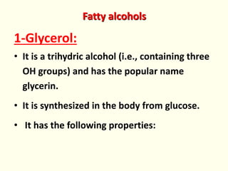 Fatty alcohols
1-Glycerol:
• It is a trihydric alcohol (i.e., containing three
OH groups) and has the popular name
glycerin.
• It is synthesized in the body from glucose.
• It has the following properties:
 