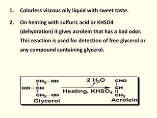 1. Colorless viscous oily liquid with sweet taste.
2. On heating with sulfuric acid or KHSO4
(dehydration) it gives acrolein that has a bad odor.
This reaction is used for detection of free glycerol or
any compound containing glycerol.
CH2 OH
CH
CH2 OH
HO
CHO
CH
CH2
2 H2O
Heating, KHSO4
Glycerol Acrolein
 