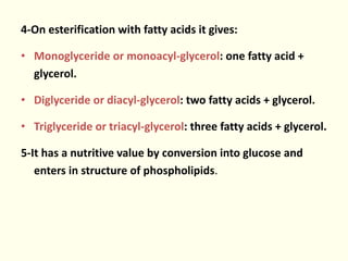 4-On esterification with fatty acids it gives:
• Monoglyceride or monoacyl-glycerol: one fatty acid +
glycerol.
• Diglyceride or diacyl-glycerol: two fatty acids + glycerol.
• Triglyceride or triacyl-glycerol: three fatty acids + glycerol.
5-It has a nutritive value by conversion into glucose and
enters in structure of phospholipids.
 