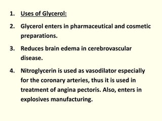 1. Uses of Glycerol:
2. Glycerol enters in pharmaceutical and cosmetic
preparations.
3. Reduces brain edema in cerebrovascular
disease.
4. Nitroglycerin is used as vasodilator especially
for the coronary arteries, thus it is used in
treatment of angina pectoris. Also, enters in
explosives manufacturing.
 