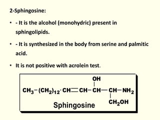 2-Sphingosine:
• - It is the alcohol (monohydric) present in
sphingolipids.
• - It is synthesized in the body from serine and palmitic
acid.
• It is not positive with acrolein test.
CH CH NH2
CH2OH
CHCH(CH2)12CH3
OH
Sphingosine
 