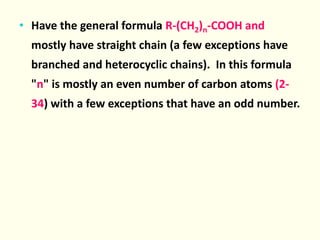 • Have the general formula R-(CH2)n-COOH and
mostly have straight chain (a few exceptions have
branched and heterocyclic chains). In this formula
"n" is mostly an even number of carbon atoms (2-
34) with a few exceptions that have an odd number.
 